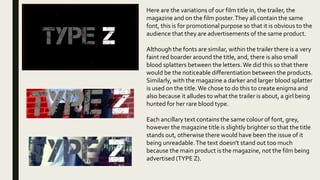 Here are the variations of our film title in, the trailer, the
magazine and on the film poster.They all contain the same
font, this is for promotional purpose so that it is obvious to the
audience that they are advertisements of the same product.
Although the fonts are similar, within the trailer there is a very
faint red boarder around the title, and, there is also small
blood splatters between the letters.We did this so that there
would be the noticeable differentiation between the products.
Similarly, with the magazine a darker and larger blood splatter
is used on the title.We chose to do this to create enigma and
also because it alludes to what the trailer is about, a girl being
hunted for her rare blood type.
Each ancillary text contains the same colour of font, grey,
however the magazine title is slightly brighter so that the title
stands out, otherwise there would have been the issue of it
being unreadable.The text doesn't stand out too much
because the main product is the magazine, not the film being
advertised (TYPE Z).
 