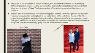 ■ The genre of our media text is action, therefore, this meant that we had to use a variety of
different locations, this was so that our trailer had a sense of a fast paced narrative which took
place over a number of days.This is a convention of the action genre, which is shown in my
research.
■ There is a location connection between our magazine and film trailer. Our genre is not an action
romance however, after looking back at our trailer there is the underlying theme of this.The
image for our magazine was taken in the same place where we see the two protagonists meet.
Doing this is effective because, if an audience member has seen the trailer and then they see the
magazine, they are immediately going to make a link between the two.
FromTrailer
 