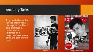 Ancillary Tasks
To go with the trailer
for the promotional
package of the film I
also produced a
poster and an
imitation of a
magazine front cover;
They are both on the
right.
Poster Magazine Cover
 
