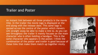 Trailer and Poster
An instant link between all three products is the movie
title. In the trailer the movie logo is displayed at the
end along with the release date. This same logo is
spread across the centre of the poster which viewers
will straight away be able to make a link to. As you can
see throughout the trailer it mainly focuses on the main
character who is often holding a handgun. This is the
same character who appears in the poster. I think the
combination of the poster and trailer is good because of
these links that make them match up together nicely.
 