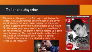 Trailer and Magazine
The same as the poster, the film logo is printed on the
screen. It is actually pinned onto the body of the cover
model which is the same main character of the movie.
On this magazine cover the main character of our movie
fills the whole page in a manor in which is resemblance
can not be missed. His action is hostile holding up a gone
towards someone. This may look similar to the shot in
the trailer of him firing his gun. There is a strong
combination because of these similarities from the
trailer to the magazine.
 
