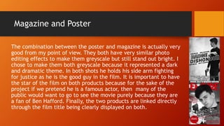 Magazine and Poster
The combination between the poster and magazine is actually very
good from my point of view. They both have very similar photo
editing effects to make them greyscale but still stand out bright. I
chose to make them both greyscale because it represented a dark
and dramatic theme. In both shots he holds his side arm fighting
for justice as he is the good guy in the film. It is important to have
the star of the film on both products because for the sake of the
project if we pretend he is a famous actor, then many of the
public would want to go to see the movie purely because they are
a fan of Ben Hafford. Finally, the two products are linked directly
through the film title being clearly displayed on both.
 