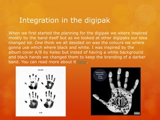 Integration in the digipak
When we first started the planning for the digipak we where inspired
mostly by the band itself but as we looked at other digipaks our idea
changed lot. One think we all desided on was the colours we where
gonna use which where black and white. I was inspired by the
album cover A/B by Kaleo but insted of having a white background
and black hands we changed them to keep the branding of a darker
band. You can read more about it here.
 