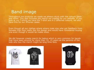 Band image
Throughout the products we made we always stuck with the colours black
and white. This also includes the merch we created for our website. If you
look at our T-shirts we have the T-shirt are in 2 differnet colours, we also
have this for our iPhones cases.
Even though all our clothes where where male size whe got feedback from
females that they really like the design and would have considered buying
one even though it would be males sizes.
We did however create merch for babys which is very common for bands
that have been around for more than 10, 15 years as the parents of the
kids who buy the merch might be long time fans.
 