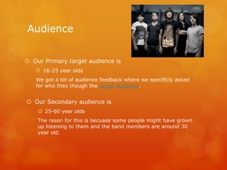 Audience
 Our Primary target audience is
 16-25 year olds
We got a lot of audience feedback where we specificly asked
for who they though the target audience.
 Our Secondary audience is
 25-60 year olds
The reson for this is becuase some people might have grown
up listening to them and the band members are around 30
year old.
 