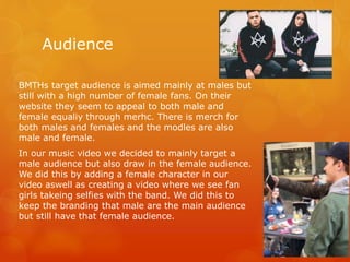 Audience
BMTHs target audience is aimed mainly at males but
still with a high number of female fans. On their
website they seem to appeal to both male and
female equaliy through merhc. There is merch for
both males and females and the modles are also
male and female.
In our music video we decided to mainly target a
male audience but also draw in the female audience.
We did this by adding a female character in our
video aswell as creating a video where we see fan
girls takeing selfies with the band. We did this to
keep the branding that male are the main audience
but still have that female audience.
 