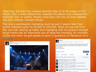 What they did was they created disorted clips of all the tracks of the
album, then a week before they released the album they released the
desorted clips on spotify. People could also view this on their website
and their website changed design.
This was a succfesssful marketing stunt as just 3 weeks later their
spotify followers grew by 50,000 to 645,000. What we learned from
this was that staying up today and ingadging with the audicne through
social media was an importand way to keep the branding. An example
of this was when we got people to send in questions on Facebook for a
Q and A.
 
