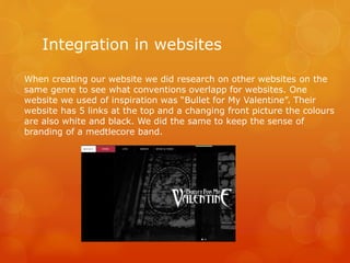Integration in websites
When creating our website we did research on other websites on the
same genre to see what conventions overlapp for websites. One
website we used of inspiration was “Bullet for My Valentine”. Their
website has 5 links at the top and a changing front picture the colours
are also white and black. We did the same to keep the sense of
branding of a medtlecore band.
 