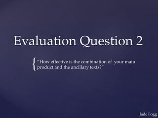 {
Evaluation Question 2
“How effective is the combination of your main
product and the ancillary texts?”
Jade Fogg
 