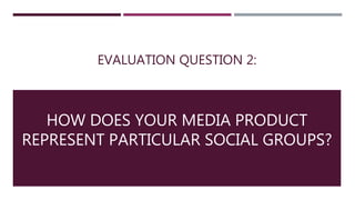 EVALUATION QUESTION 2:
HOW DOES YOUR MEDIA PRODUCT
REPRESENT PARTICULAR SOCIAL GROUPS?
 