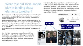 What role did social media
play in binding these
elements together?
Social media was a really crucial aid in binding all of our package together.
We used it to share updates (such as the music video being ‘released’),
behind the scenes content but most of all to promote and share other
aspects of the package.
For example, On Instagram, I shared an image of the full digipak, and on
Facebook, the profile picture for our page is the front cover of the digipak.
On Instagram, I also uploaded screenshots taken directly from the music
video itself, telling fans to watch it, and to tweet us what their favourite part
of the video was.
Both the Facebook and Instagram accounts have links to the website on
them
SCREENSHOTS FROM
MUSIC VIDEO
DIGIPAK
On the right, you can see screenshots that I have
taken from our Facebook and Instagram accounts,
showing examples of how we used social media to
bind together the three elements of the website,
digipak and music video.
Something that I have found to be pretty common, is
bands updating their websites or social media accounts
in order to promote a new album or single. In order to
reflect this common occurrence, we changed our profile
picture on the band’s Facebook account to the front
cover of the digipak.
 