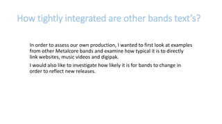 In order to assess our own production, I wanted to first look at examples
from other Metalcore bands and examine how typical it is to directly
link websites, music videos and digipak.
I would also like to investigate how likely it is for bands to change in
order to reflect new releases.
How tightly integrated are other bands text’s?
 