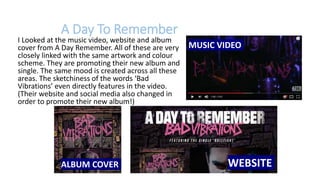 I Looked at the music video, website and album
cover from A Day Remember. All of these are very
closely linked with the same artwork and colour
scheme. They are promoting their new album and
single. The same mood is created across all these
areas. The sketchiness of the words ‘Bad
Vibrations’ even directly features in the video.
(Their website and social media also changed in
order to promote their new album!)
WEBSITEALBUM COVER
MUSIC VIDEO
A Day To Remember
 