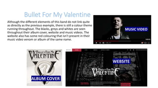 Bullet For My Valentine
Although the different elements of this band do not link quite
as directly as the previous example, there is still a colour theme
running throughout. The blacks, greys and whites are seen
throughout their album cover, website and music videos. The
website also has some red colouring that isn’t present in their
music video venom or album of the same name.
MUSIC VIDEO
WEBSITE
ALBUM COVER
 