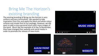 Bring Me The Horizon’s
existing branding
The existing branding of Bring me the Horizon is very
uniform and very minimalistic. We wanted to take
inspiration from this and apply the black and white colour
scheme and simple font to our package. However, we did
want to add a more personal touch with more images of
the band. Much like the example of A Day To Remember,
they have changed their website and social media in
order to promote the release of new music.
MUSIC VIDEO
ALBUM FRONT
COVER WEBSITE
 