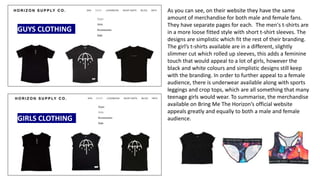 GUYS CLOTHING
GIRLS CLOTHING
As you can see, on their website they have the same
amount of merchandise for both male and female fans.
They have separate pages for each. The men's t-shirts are
in a more loose fitted style with short t-shirt sleeves. The
designs are simplistic which fit the rest of their branding.
The girl’s t-shirts available are in a different, slightly
slimmer cut which rolled up sleeves, this adds a feminine
touch that would appeal to a lot of girls, however the
black and white colours and simplistic designs still keep
with the branding. In order to further appeal to a female
audience, there is underwear available along with sports
leggings and crop tops, which are all something that many
teenage girls would wear. To summarise, the merchandise
available on Bring Me The Horizon’s official website
appeals greatly and equally to both a male and female
audience.
 