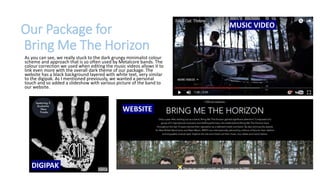 Our Package for
Bring Me The Horizon
As you can see, we really stuck to the dark grungy minimalist colour
scheme and approach that is so often used by Metalcore bands. The
colour correction we used when editing the music videos allows it to
link even more with the overall dark theme of our package. The
website has a black background layered with white text, very similar
to the digipak. As I mentioned previously, we wanted a personal
touch and so added a slideshow with various picture of the band to
our website.
WEBSITE
MUSIC VIDEO
DIGIPAK
 