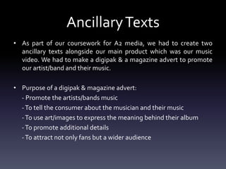 AncillaryTexts
• As part of our coursework for A2 media, we had to create two
ancillary texts alongside our main product which was our music
video. We had to make a digipak & a magazine advert to promote
our artist/band and their music.
• Purpose of a digipak & magazine advert:
- Promote the artists/bands music
-To tell the consumer about the musician and their music
-To use art/images to express the meaning behind their album
-To promote additional details
-To attract not only fans but a wider audience
 
