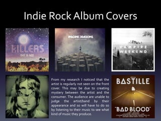 Indie Rock Album Covers
From my research I noticed that the
artist is regularly not seen on the front
cover. This may be due to creating
mystery between the artist and the
consumer. The audience are unable to
judge the artist/band by their
appearance and so will have to do so
by listening to their music to see what
kind of music they produce.
 