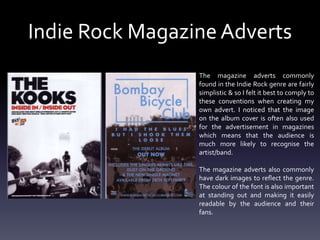 Indie Rock Magazine Adverts
The magazine adverts commonly
found in the Indie Rock genre are fairly
simplistic & so I felt it best to comply to
these conventions when creating my
own advert. I noticed that the image
on the album cover is often also used
for the advertisement in magazines
which means that the audience is
much more likely to recognise the
artist/band.
The magazine adverts also commonly
have dark images to reflect the genre.
The colour of the font is also important
at standing out and making it easily
readable by the audience and their
fans.
 