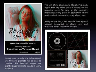 I made sure to make the information I
was trying to promote was as clear as
possible. The featured singles are
slightly bigger in size to stand out to my
audience.
The text of my album name ‘RoyalSet’ is much
bigger than any other piece of writing on the
magazine cover. To carry on the continuity
throughout all my pieces of coursework I have
made the font the same as on my album cover.
Alongside the font, I also kept the band symbol
frequent throughout my album cover and
magazine advert to connect the texts.
 