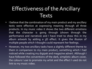 Effectiveness of the Ancillary
Texts
• I believe that the combination of my main product and my ancillary
texts were effective at expressing meaning through all three
products. In my music video it shows the two different emotions
that the character is going through (shown through the
performance and narrative) and I have tried to show this in my
album artwork by adding a 3D effect. It gives the illusion of
multiple people which I thought could represent her feelings.
• However, my two ancillary tasks have a slightly different theme to
them in comparison to my main product, something which I had
noticed while creating my digipak and magazine advert. Although I
have followed the conventions of the dark, simplistic album cover,
the colours I use to promote my artist and the effect I used do not
link to my music video.
 
