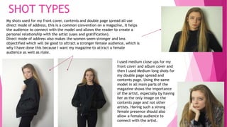 My shots used for my front cover, contents and double page spread all use
direct mode of address, this is a common convention on a magazine, it helps
the audience to connect with the model and allows the reader to create a
personal relationship with the artist (uses and gratification).
Direct mode of address also makes the women seem stronger and less
objectified which will be good to attract a stronger female audience, which is
why I have done this because I want my magazine to attract a female
audience as well as male.
I used medium close ups for my
front cover and album cover and
then I used Medium long shots for
my double page spread and
contents page. Using the same
model in all main parts of the
magazine shows the importance
of the artist, especially by having
her as the only image on the
contents page and not other
artists. Having such a strong
female presence should also
allow a female audience to
connect with the artist.
SHOT TYPES
 