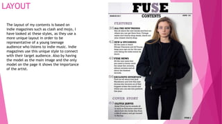 LAYOUT
The layout of my contents is based on
indie magazines such as clash and mojo, I
have looked at these styles, as they use a
more unique layout in order to be
representative of a young teenage
audience who listens to indie music. Indie
magazines use this unique style to connect
with their target audience. Also by having
the model as the main image and the only
model on the page it shows the importance
of the artist.
 