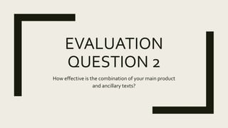 EVALUATION
QUESTION 2
How effective is the combination of your main product
and ancillary texts?
 