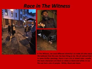 Race in The Witness
In The Witness, we used different ethnicity's to make all roles equal
We believed that this was the best thing to do. We all noticed that
in some thriller openings, there is not a lot of mixed roles- usually
the main characters are black or white or black and white. In our
film we had a mix of people –White, Black and Asian.
 