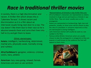 Race in traditional thriller movies
In society, there is a high discrimination and
racism. A thriller film which shows this is
‘Lakeview Terrace’. It shows racism and
discrimination as it is a film about an
interracial couple living next door to a cop. The
cop doesn’t like them due to their race so he is
abusive towards them and turns their lives into
hell to try and get them to leave.
Ethnic stereotypes:
Asians- intelligent, hardworking, determined,
martial arts, physically weak, mentally strong
and ruthless
Afro/Caribbean’s- gangster, violence, criminal,
victim, hero, athletic
American- lazy, easy going, relaxed, female
Americans are seen as sex symbols
Representations of Ethnicity in Spy thriller films are:
• Afro/Caribbean’s characters are represented as violent,
involved in drugs and are portrayed as criminals in spy-
thriller films. They are never usually seen as the
protagonist.
• Asians are represented as hardworking, high class and
powerful. Usually, an Asian actor will be chosen to play
the role of a president or someone important as they
are stereotyped as being intelligent.
• Latin American women will usually be used as a sex
symbol in the films.
• Famous white British/ American actors are usually
chosen to play the protagonist or antagonist as they are
popular or well-known to the audience the fore will
appeal to them more.
 