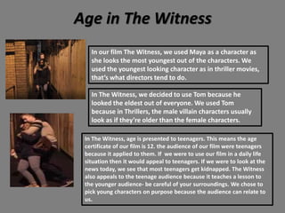 Age in The Witness
In our film The Witness, we used Maya as a character as
she looks the most youngest out of the characters. We
used the youngest looking character as in thriller movies,
that’s what directors tend to do.
In The Witness, we decided to use Tom because he
looked the eldest out of everyone. We used Tom
because in Thrillers, the male villain characters usually
look as if they’re older than the female characters.
In The Witness, age is presented to teenagers. This means the age
certificate of our film is 12. the audience of our film were teenagers
because it applied to them. If we were to use our film in a daily life
situation then it would appeal to teenagers. If we were to look at the
news today, we see that most teenagers get kidnapped. The Witness
also appeals to the teenage audience because it teaches a lesson to
the younger audience- be careful of your surroundings. We chose to
pick young characters on purpose because the audience can relate to
us.
 