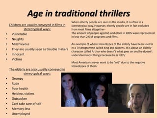 Age in traditional thrillers
Children are usually conveyed in films in
stereotypical ways:
• Vulnerable
• Naughty
• Mischievous
• They are usually seen as trouble makers
• Innocent
• Victims
The elderly are also usually conveyed in
stereotypical ways:
• Grumpy
• Rude
• Poor health
• Helpless victims
• Outspoken
• Cant take care of self
• Memory loss
• Unemployed
When elderly people are seen in the media, it is often in a
stereotypical way. However, elderly people are in fact excluded
from most films altogether-
The amount of people aged 65 and older in 2005 were represented
in less than 2% of programs and films.
An example of where stereotypes of the elderly have been used is
in a TV programme called King and Queens. It is about an elderly
character called Arthur who doesn’t what goes on and he doesn’t
understand most things because he is ‘old’/
Most Americans never want to be “old” due to the negative
stereotypes of them.
 