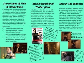 Stereotypes of Men
in thriller films:
In Thriller films, men are usually portrayed as the
antagonist. They are often the “villain” of the film.
This means they have traits which are opposite to
the characteristics of the protagonist. However,
stereotypically the male hero is usually young and
his ethnicity is white. However, the villains
ethnicity is not white or has a deformation. The
villains tend to have muscles to show they’re
physically strong and a threat. The males are
represented to be powerful through low camera
angle shots which make them look powerful and
shows us they have a high status of authority.
Representation:
• The hero is usually upper class
• Black men: Gangster, criminal,
violent, hero, and athletic.
• Americans: Lazy, easy going, female
Americans are seen as sex symbols.
• White men: male actors are used for
the protagonist of the film as they
appeal to the mass.
Men in traditional
Thriller films:
In traditional thriller films men are still
usually stereotyped. Men are either the
hero or villain. Men are portrayed in this
way because they are shown as the
‘masculine’ figure. Men are usually the
heroes in typical thriller films, they tend
to take on the active roles whereas
women tend to take on the passive roles,
and there is a definite lack of female role
models compared to the amount of male
role models.
Men in The Witness:
In my film ‘The witness’, we didn’t plan to
go traditional or stereotype. The villain in
my group was Tom whom is white and
tall. Tom was one of the main male
characters in The Witness. We thought to
chose Tom for this role as we thought he
looked more like a villain as he was tall.
We needed someone who was tall and
strong because they needed to lift one of
the characters up (in this case, Maya).
However, overall my group did not
stereotype because we had a reverse role
which will be spoken about on the next
slide.
This is the scene
where Tom picks
Maya up.
 