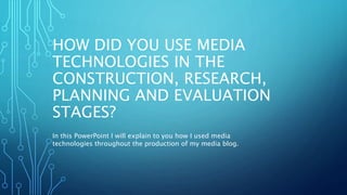HOW DID YOU USE MEDIA
TECHNOLOGIES IN THE
CONSTRUCTION, RESEARCH,
PLANNING AND EVALUATION
STAGES?
In this PowerPoint I will explain to you how I used media
technologies throughout the production of my media blog.
 