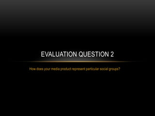 How does your media product represent particular social groups?
EVALUATION QUESTION 2
 