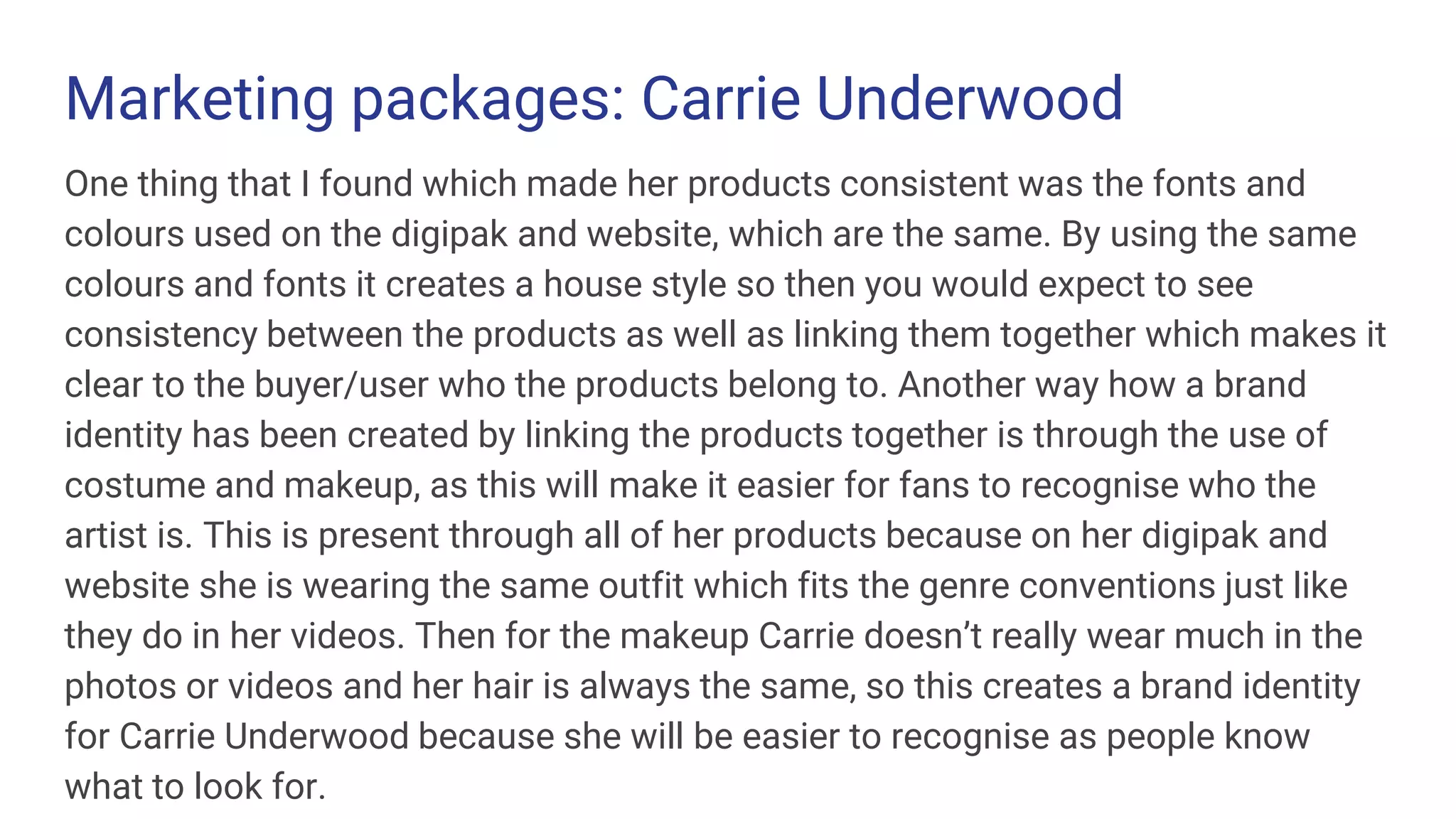 Marketing packages: Carrie Underwood
One thing that I found which made her products consistent was the fonts and
colours used on the digipak and website, which are the same. By using the same
colours and fonts it creates a house style so then you would expect to see
consistency between the products as well as linking them together which makes it
clear to the buyer/user who the products belong to. Another way how a brand
identity has been created by linking the products together is through the use of
costume and makeup, as this will make it easier for fans to recognise who the
artist is. This is present through all of her products because on her digipak and
website she is wearing the same outfit which fits the genre conventions just like
they do in her videos. Then for the makeup Carrie doesn’t really wear much in the
photos or videos and her hair is always the same, so this creates a brand identity
for Carrie Underwood because she will be easier to recognise as people know
what to look for.
 