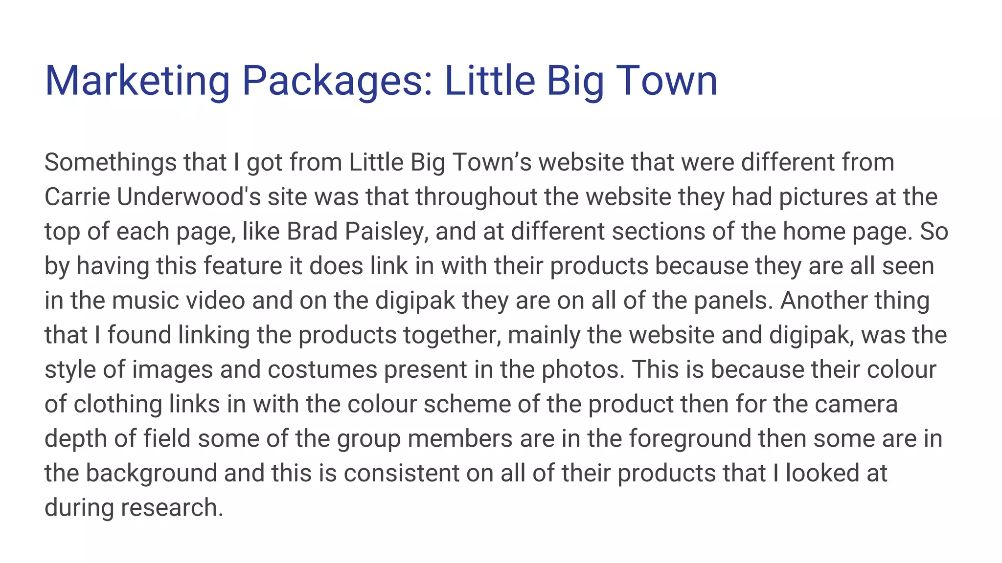 Marketing Packages: Little Big Town
Somethings that I got from Little Big Town’s website that were different from
Carrie Underwood's site was that throughout the website they had pictures at the
top of each page, like Brad Paisley, and at different sections of the home page. So
by having this feature it does link in with their products because they are all seen
in the music video and on the digipak they are on all of the panels. Another thing
that I found linking the products together, mainly the website and digipak, was the
style of images and costumes present in the photos. This is because their colour
of clothing links in with the colour scheme of the product then for the camera
depth of field some of the group members are in the foreground then some are in
the background and this is consistent on all of their products that I looked at
during research.
 