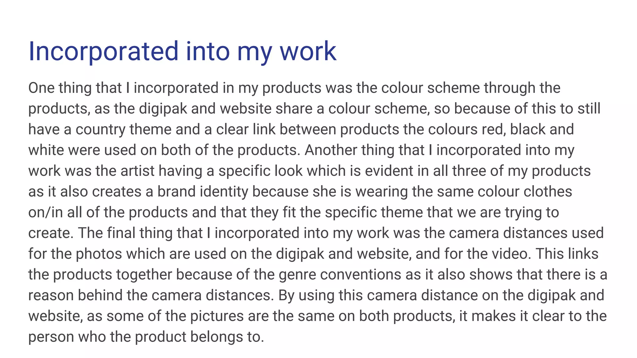 Incorporated into my work
One thing that I incorporated in my products was the colour scheme through the
products, as the digipak and website share a colour scheme, so because of this to still
have a country theme and a clear link between products the colours red, black and
white were used on both of the products. Another thing that I incorporated into my
work was the artist having a specific look which is evident in all three of my products
as it also creates a brand identity because she is wearing the same colour clothes
on/in all of the products and that they fit the specific theme that we are trying to
create. The final thing that I incorporated into my work was the camera distances used
for the photos which are used on the digipak and website, and for the video. This links
the products together because of the genre conventions as it also shows that there is a
reason behind the camera distances. By using this camera distance on the digipak and
website, as some of the pictures are the same on both products, it makes it clear to the
person who the product belongs to.
 