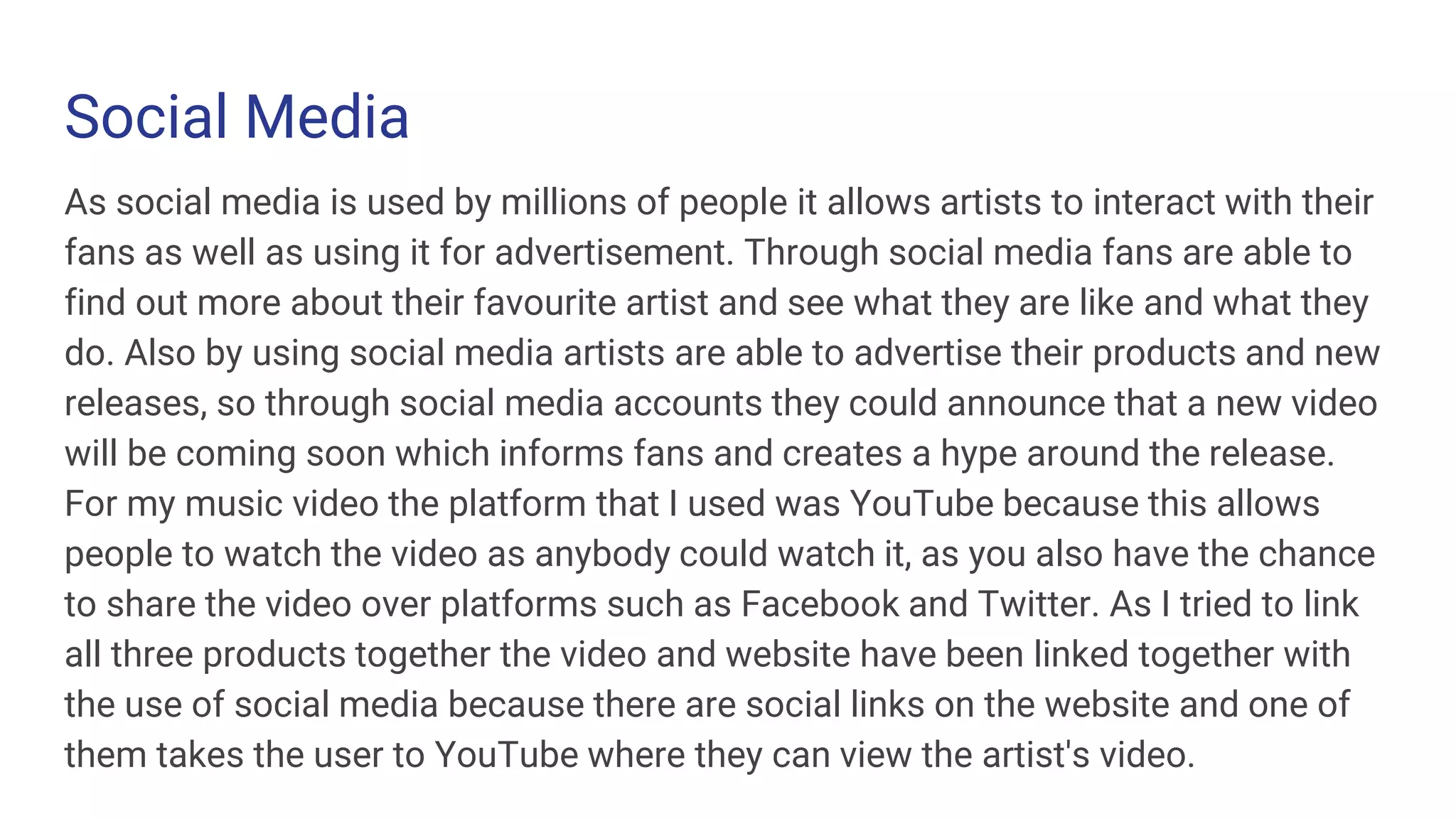 Social Media
As social media is used by millions of people it allows artists to interact with their
fans as well as using it for advertisement. Through social media fans are able to
find out more about their favourite artist and see what they are like and what they
do. Also by using social media artists are able to advertise their products and new
releases, so through social media accounts they could announce that a new video
will be coming soon which informs fans and creates a hype around the release.
For my music video the platform that I used was YouTube because this allows
people to watch the video as anybody could watch it, as you also have the chance
to share the video over platforms such as Facebook and Twitter. As I tried to link
all three products together the video and website have been linked together with
the use of social media because there are social links on the website and one of
them takes the user to YouTube where they can view the artist's video.
 