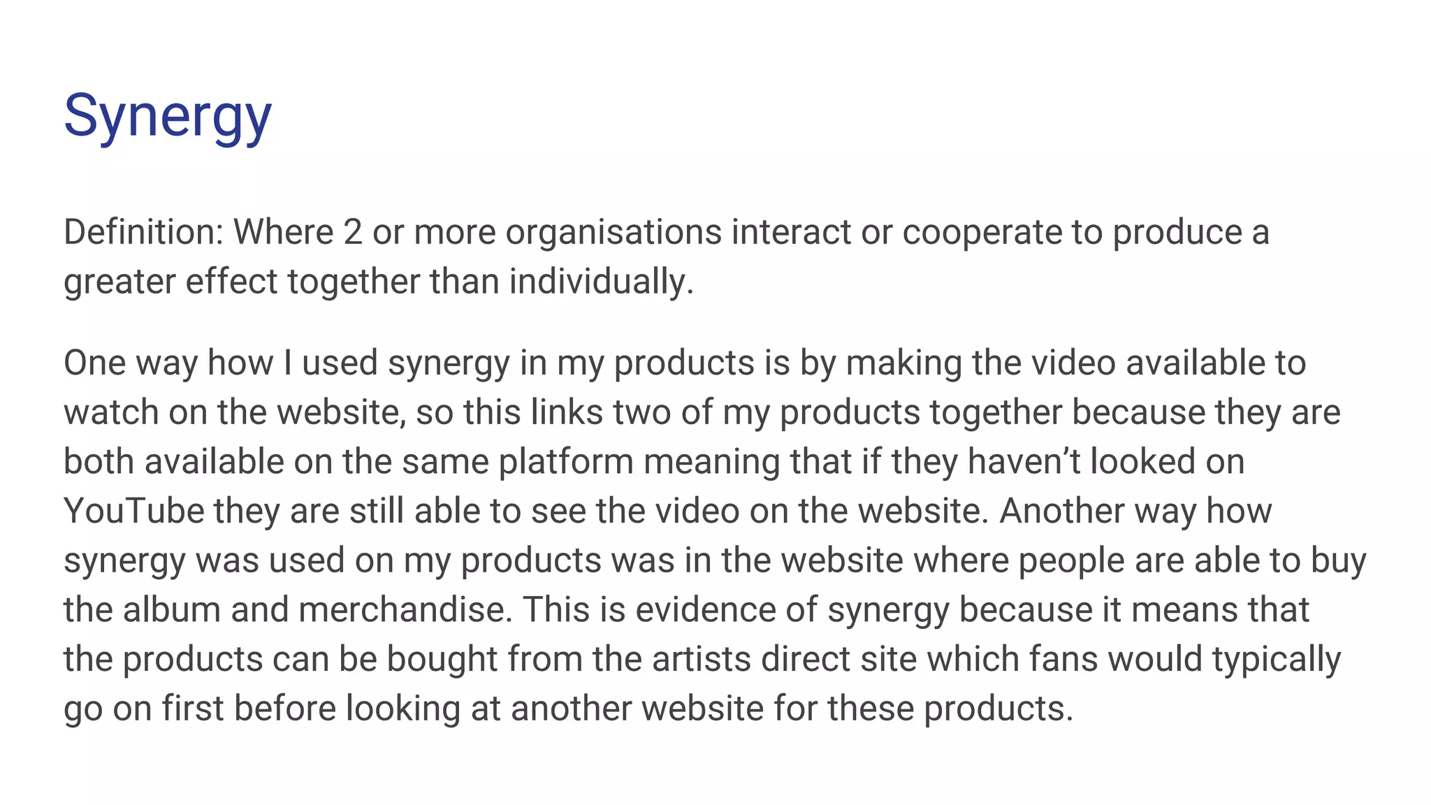Synergy
Definition: Where 2 or more organisations interact or cooperate to produce a
greater effect together than individually.
One way how I used synergy in my products is by making the video available to
watch on the website, so this links two of my products together because they are
both available on the same platform meaning that if they haven’t looked on
YouTube they are still able to see the video on the website. Another way how
synergy was used on my products was in the website where people are able to buy
the album and merchandise. This is evidence of synergy because it means that
the products can be bought from the artists direct site which fans would typically
go on first before looking at another website for these products.
 