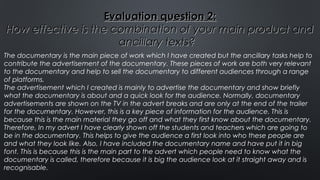 Evaluation question 2:Evaluation question 2:
How effective is the combination of your main product andHow effective is the combination of your main product and
ancillary texts?ancillary texts?
The documentary is the main piece of work which I have created but the ancillary tasks help to
contribute the advertisement of the documentary. These pieces of work are both very relevant
to the documentary and help to sell the documentary to different audiences through a range
of platforms.
The advertisement which I created is mainly to advertise the documentary and show briefly
what the documentary is about and a quick look for the audience. Normally, documentary
advertisements are shown on the TV in the advert breaks and are only at the end of the trailer
for the documentary. However, this is a key piece of information for the audience. This is
because this is the main material they go off and what they first know about the documentary.
Therefore, In my advert I have clearly shown off the students and teachers which are going to
be in the documentary. This helps to give the audience a first look into who these people are
and what they look like. Also, I have included the documentary name and have put it in big
font. This is because this is the main part to the advert which people need to know what the
documentary is called, therefore because it is big the audience look at it straight away and is
recognisable.
 