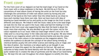 Front cover
For the front cover of our digipack we had the lead singer of our band on the
front cover with a colour explosion in the back. We did this as it fits the
conventions of most album covers of having the artist on the front but also
challenges the conventions of indie rock album covers by having only one
member of the band on the front rather than the whole band as we chose to
have each member have there own side. Here we have stuck with idea of
showing our band members as fun and quirky as the image on the front is quite
different and obscure. We linked it with the music video as he is the lead singer
we took the mic that we used in the music video and had him holding it in the
image on the front cover also supporting the idea that the band is about the
music more than anything. We also decided to go with the colour red for the
colour explosion as in our music video our lead singer where’s red a lot in the
video and is a recurring colour in the video also seen on his guitar. We also linked
this back to our magazine advert with the chemical bottle and also the colour
red is one of the main colours in the explosion on the magazine advert. This
enables the audience to decode the concept of the album being remedy as
chemical bottles usually link with either science and making cures or magic and
the idea of potion. Our mentions a lot about spells so we thought it was
important to tease this aspect for the audience to find out. We used our
costumes to help create the band identity with the lab coat. The lab coat seems
quite random but it creates the idea of quirkiness and the idea of our band being
fun. We kept this lab coat throughout the whole digipack to solidify this idea.
 