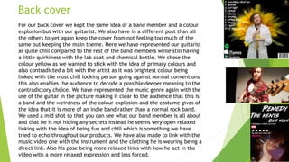 Back cover
For our back cover we kept the same idea of a band member and a colour
explosion but with our guitarist. We also have in a different post than all
the others to yet again keep the cover from not feeling too much of the
same but keeping the main theme. Here we have represented our guitarist
as quite chill compared to the rest of the band members while still having
a little quirkiness with the lab coat and chemical bottle. We chose the
colour yellow as we wanted to stick with the idea of primary colours and
also contradicted a bit with the artist as it was brightest colour being
linked with the most chill looking person going against normal conventions
this also enables the audience to decode a possible deeper meaning to the
contradictory choice. We have represented the music genre again with the
use of the guitar in the picture making it clear to the audience that this is
a band and the weirdness of the colour explosion and the costume gives of
the idea that it is more of an indie band rather than a normal rock band.
We used a mid shot so that you can see what our band member is all about
and that he is not hiding any secrets instead he seems very open relaxed
linking with the idea of being fun and chill which is something we have
tried to echo throughout our products. We have also made to link with the
music video one with the instrument and the clothing he is wearing being a
direct link. Also his pose being more relaxed links with how he act in the
video with a more relaxed expression and less forced.
 