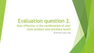 Evaluation question 2.
How effective is the combination of your
main product and ancillary texts?
By Kareem Lyew-sang
 