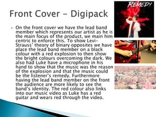  On the front cover we have the lead band
member which represents our artist as he is
the main focus of the product, we main him
centric to enforce this. To show Levi-
Strauss’ theory of binary opposites we have
place the lead band member on a black
colour with a red explosion to then show
the bright colours overcoming the dark. We
also had Luke have a microphone in his
hand to show that the music was the reason
of the explosion and that the music could
be the listener’s remedy. Furthermore
having the lead band member on the front
the audience are more likely to see the
band’s identity. The red colour also links
into our music video as Luke has a red
guitar and wears red through the video.
 