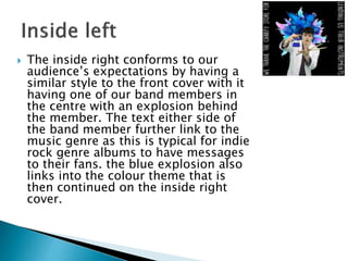  The inside right conforms to our
audience’s expectations by having a
similar style to the front cover with it
having one of our band members in
the centre with an explosion behind
the member. The text either side of
the band member further link to the
music genre as this is typical for indie
rock genre albums to have messages
to their fans. the blue explosion also
links into the colour theme that is
then continued on the inside right
cover.
 