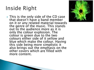  This is the only side of the CD case
that doesn’t have a band member
on it or any related material towards
the genre of the music. This stands
out to the audience more as it is
only the colour explosion. The
colour is green due to the two
colours either side of it yellow and
blue which make the colour. Having
this side being more simplistic it
also brings out the emphasis on the
other covers which are filled with
more content.
 
