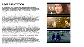 REPRESENTATION
The representation of the artist that I have created is someone who is quite
reserved and socially introverted. This links to how he, in the connotations of the
print productions, is selective over what he presents to others. This addresses the
theory by Anthony Gidden in that we all have a narrative that we construct
ourselves.
In terms of representations of groups, I have identified young adults a people who
are emotional and imperfect. Evident through the story in how the artist is in an
attempt to reconciliate with the female after losing the relationship through his own
actions. This allows my constructed audience to see themselves in this situation
and fully engage with the representation of their group. The print production
directly addresses the audience to emphasise this, especially in the inside panels.
This intensity through the extreme close ups of the artist and female engages the
audience fully. As well as providing a sense of vulnerability and instability.
Therefore, successfully exploring this as a representation.
Within the music video, I presented the female as a binary opposite to the male,
although this is conveyed through the separation of the two within the back cover
of the print production, I failed to pursue the developing ideas of her characters. I
mean by this how within the video, although there is a basic narrative to follow, the
female and how she is represented provides, to the viewer, other connotations and
inferences. For example, the close up of her mouth as she wears the blue lipstick
can be seen as closely associated to the idea of a femme fatale. With femme
fatales being manipulative and dangerous, it eaves question as to whether it is the
males fault as to why the relationship ended. I didn’t convey this idea in my print
production which therefore breaks a link between the video and ancillary texts.
My overall representation however is one that could potentially broaden the
audience of my products intensively. The idea is that within group of people,
everyone has their own stories to tell/demons to hide, etc… This greatly expands
on the idea of not only the narrative of the self, but individuality. Something that in
the modern world is both a proliferating fear and acceptance. Therefore, my brand
identity is further developed surrounding the support for individuality and
differentiation from hegemonic ideologies.
 