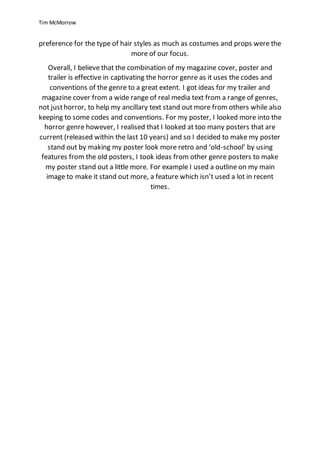 Tim McMorrow
preference for the type of hair styles as much as costumes and props were the
more of our focus.
Overall, I believe that the combination of my magazine cover, poster and
trailer is effective in captivating the horror genre as it uses the codes and
conventions of the genre to a great extent. I got ideas for my trailer and
magazine cover from a wide range of real media text from a range of genres,
not justhorror, to help my ancillary text stand out more from others while also
keeping to some codes and conventions. For my poster, I looked more into the
horror genre however, I realised that I looked at too many posters that are
current (released within the last 10 years) and so I decided to make my poster
stand out by making my poster look more retro and ‘old-school’ by using
features from the old posters, I took ideas from other genre posters to make
my poster stand out a little more. For example I used a outline on my main
image to make it stand out more, a feature which isn’t used a lot in recent
times.
 